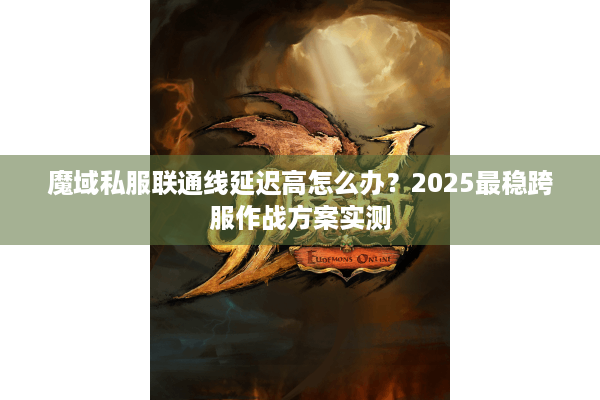 魔域私服联通线延迟高怎么办？2025最稳跨服作战方案实测